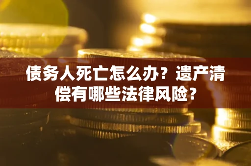 北京债务人死亡怎么办？遗产清偿有哪些法律风险？