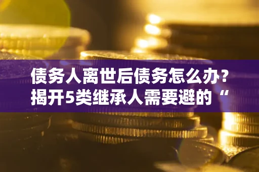 北京债务人离世后债务怎么办？揭开5类继承人需要避的“坑”